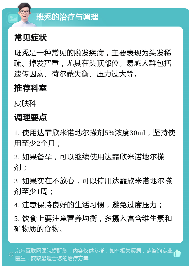 班秃的治疗与调理 常见症状 班秃是一种常见的脱发疾病，主要表现为头发稀疏、掉发严重，尤其在头顶部位。易感人群包括遗传因素、荷尔蒙失衡、压力过大等。 推荐科室 皮肤科 调理要点 1. 使用达霏欣米诺地尔搽剂5%浓度30ml，坚持使用至少2个月； 2. 如果备孕，可以继续使用达霏欣米诺地尔搽剂； 3. 如果实在不放心，可以停用达霏欣米诺地尔搽剂至少1周； 4. 注意保持良好的生活习惯，避免过度压力； 5. 饮食上要注意营养均衡，多摄入富含维生素和矿物质的食物。