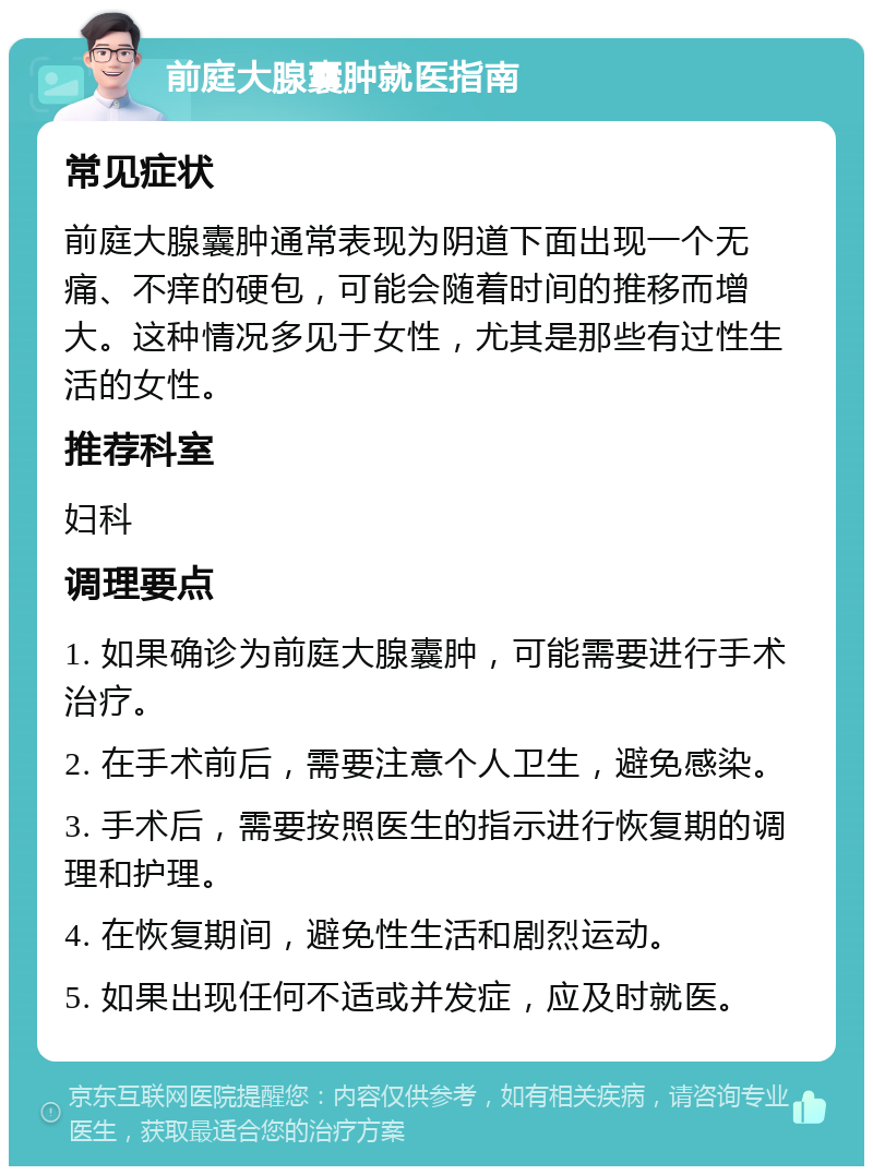 前庭大腺囊肿就医指南 常见症状 前庭大腺囊肿通常表现为阴道下面出现一个无痛、不痒的硬包，可能会随着时间的推移而增大。这种情况多见于女性，尤其是那些有过性生活的女性。 推荐科室 妇科 调理要点 1. 如果确诊为前庭大腺囊肿，可能需要进行手术治疗。 2. 在手术前后，需要注意个人卫生，避免感染。 3. 手术后，需要按照医生的指示进行恢复期的调理和护理。 4. 在恢复期间，避免性生活和剧烈运动。 5. 如果出现任何不适或并发症，应及时就医。