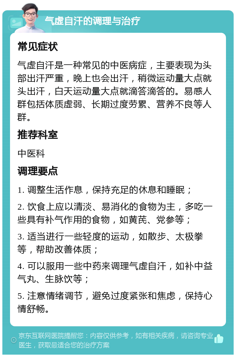 气虚自汗的调理与治疗 常见症状 气虚自汗是一种常见的中医病症，主要表现为头部出汗严重，晚上也会出汗，稍微运动量大点就头出汗，白天运动量大点就滴答滴答的。易感人群包括体质虚弱、长期过度劳累、营养不良等人群。 推荐科室 中医科 调理要点 1. 调整生活作息，保持充足的休息和睡眠； 2. 饮食上应以清淡、易消化的食物为主，多吃一些具有补气作用的食物，如黄芪、党参等； 3. 适当进行一些轻度的运动，如散步、太极拳等，帮助改善体质； 4. 可以服用一些中药来调理气虚自汗，如补中益气丸、生脉饮等； 5. 注意情绪调节，避免过度紧张和焦虑，保持心情舒畅。