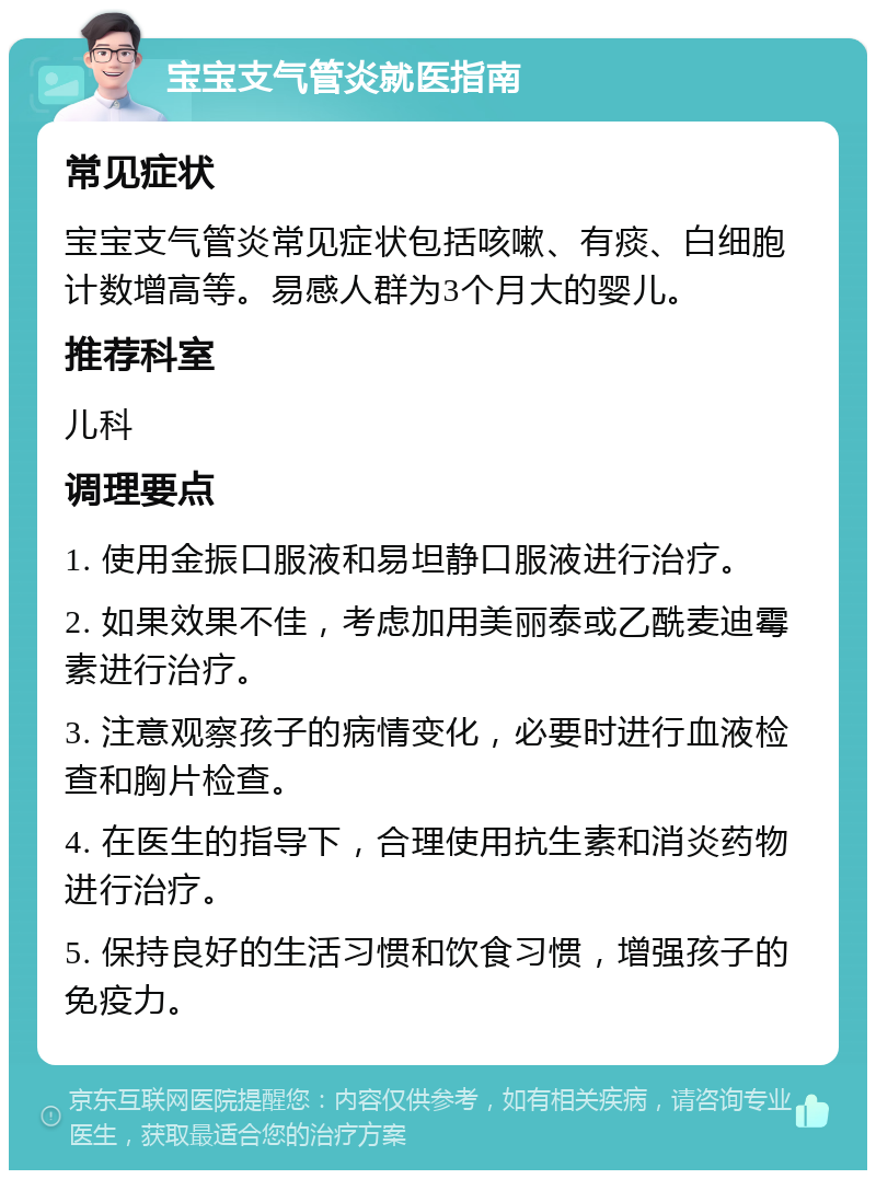 宝宝支气管炎就医指南 常见症状 宝宝支气管炎常见症状包括咳嗽、有痰、白细胞计数增高等。易感人群为3个月大的婴儿。 推荐科室 儿科 调理要点 1. 使用金振口服液和易坦静口服液进行治疗。 2. 如果效果不佳，考虑加用美丽泰或乙酰麦迪霉素进行治疗。 3. 注意观察孩子的病情变化，必要时进行血液检查和胸片检查。 4. 在医生的指导下，合理使用抗生素和消炎药物进行治疗。 5. 保持良好的生活习惯和饮食习惯，增强孩子的免疫力。