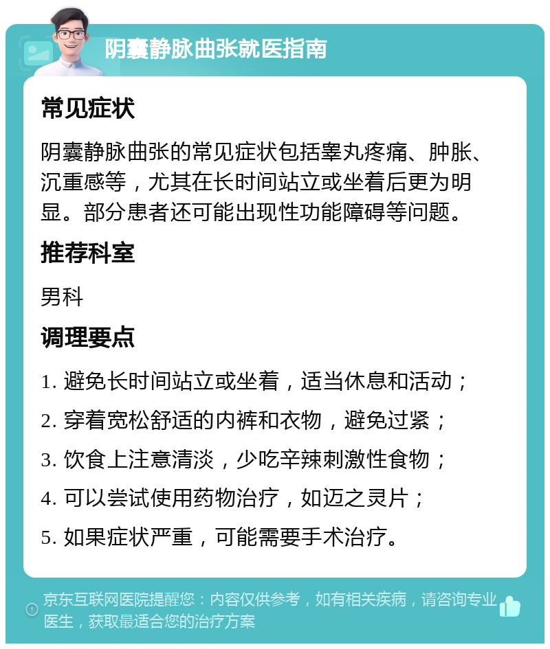 阴囊静脉曲张就医指南 常见症状 阴囊静脉曲张的常见症状包括睾丸疼痛、肿胀、沉重感等，尤其在长时间站立或坐着后更为明显。部分患者还可能出现性功能障碍等问题。 推荐科室 男科 调理要点 1. 避免长时间站立或坐着，适当休息和活动； 2. 穿着宽松舒适的内裤和衣物，避免过紧； 3. 饮食上注意清淡，少吃辛辣刺激性食物； 4. 可以尝试使用药物治疗，如迈之灵片； 5. 如果症状严重，可能需要手术治疗。