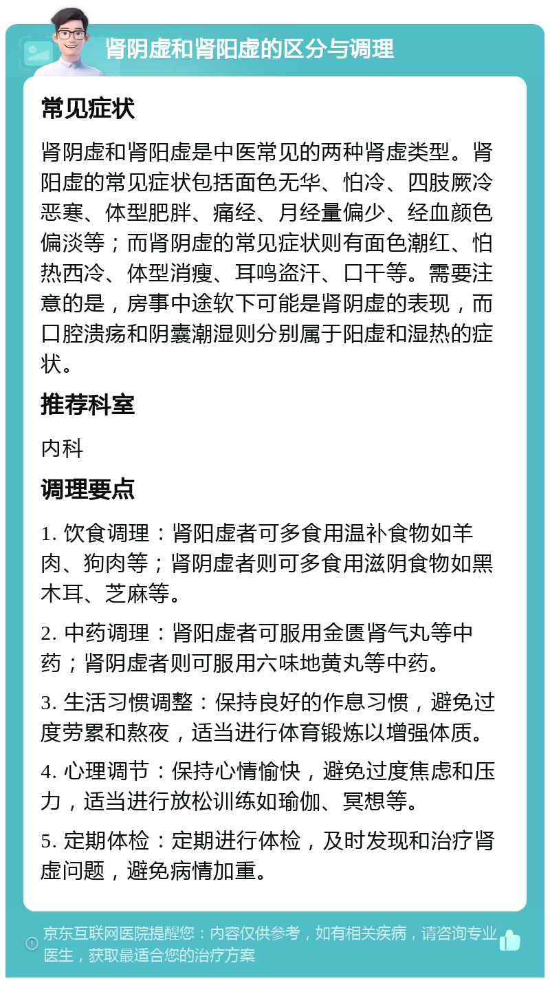 肾阴虚和肾阳虚的区分与调理 常见症状 肾阴虚和肾阳虚是中医常见的两种肾虚类型。肾阳虚的常见症状包括面色无华、怕冷、四肢厥冷恶寒、体型肥胖、痛经、月经量偏少、经血颜色偏淡等；而肾阴虚的常见症状则有面色潮红、怕热西冷、体型消瘦、耳鸣盗汗、口干等。需要注意的是，房事中途软下可能是肾阴虚的表现，而口腔溃疡和阴囊潮湿则分别属于阳虚和湿热的症状。 推荐科室 内科 调理要点 1. 饮食调理：肾阳虚者可多食用温补食物如羊肉、狗肉等；肾阴虚者则可多食用滋阴食物如黑木耳、芝麻等。 2. 中药调理：肾阳虚者可服用金匮肾气丸等中药；肾阴虚者则可服用六味地黄丸等中药。 3. 生活习惯调整：保持良好的作息习惯，避免过度劳累和熬夜，适当进行体育锻炼以增强体质。 4. 心理调节：保持心情愉快，避免过度焦虑和压力，适当进行放松训练如瑜伽、冥想等。 5. 定期体检：定期进行体检，及时发现和治疗肾虚问题，避免病情加重。