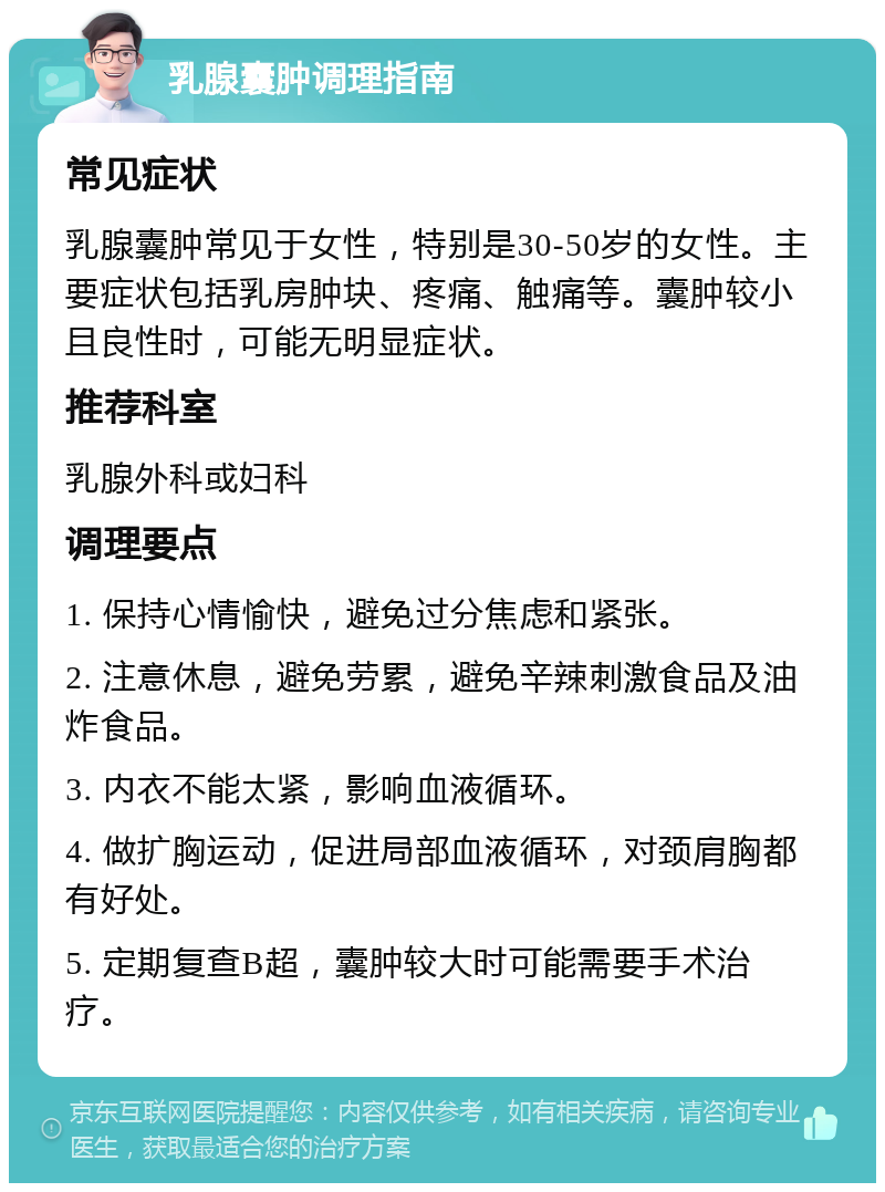 乳腺囊肿调理指南 常见症状 乳腺囊肿常见于女性，特别是30-50岁的女性。主要症状包括乳房肿块、疼痛、触痛等。囊肿较小且良性时，可能无明显症状。 推荐科室 乳腺外科或妇科 调理要点 1. 保持心情愉快，避免过分焦虑和紧张。 2. 注意休息，避免劳累，避免辛辣刺激食品及油炸食品。 3. 内衣不能太紧，影响血液循环。 4. 做扩胸运动，促进局部血液循环，对颈肩胸都有好处。 5. 定期复查B超，囊肿较大时可能需要手术治疗。