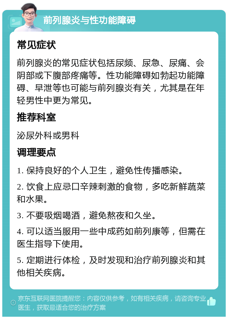 前列腺炎与性功能障碍 常见症状 前列腺炎的常见症状包括尿频、尿急、尿痛、会阴部或下腹部疼痛等。性功能障碍如勃起功能障碍、早泄等也可能与前列腺炎有关，尤其是在年轻男性中更为常见。 推荐科室 泌尿外科或男科 调理要点 1. 保持良好的个人卫生，避免性传播感染。 2. 饮食上应忌口辛辣刺激的食物，多吃新鲜蔬菜和水果。 3. 不要吸烟喝酒，避免熬夜和久坐。 4. 可以适当服用一些中成药如前列康等，但需在医生指导下使用。 5. 定期进行体检，及时发现和治疗前列腺炎和其他相关疾病。