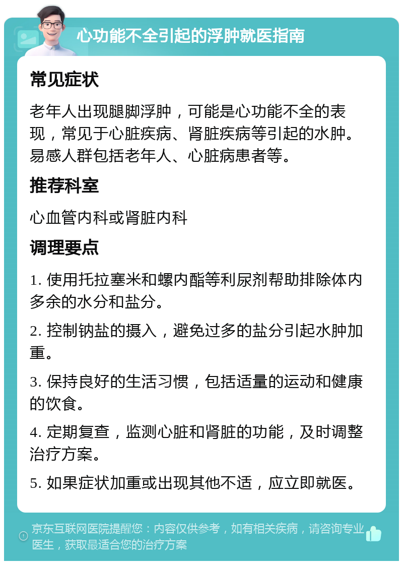 心功能不全引起的浮肿就医指南 常见症状 老年人出现腿脚浮肿，可能是心功能不全的表现，常见于心脏疾病、肾脏疾病等引起的水肿。易感人群包括老年人、心脏病患者等。 推荐科室 心血管内科或肾脏内科 调理要点 1. 使用托拉塞米和螺内酯等利尿剂帮助排除体内多余的水分和盐分。 2. 控制钠盐的摄入，避免过多的盐分引起水肿加重。 3. 保持良好的生活习惯，包括适量的运动和健康的饮食。 4. 定期复查，监测心脏和肾脏的功能，及时调整治疗方案。 5. 如果症状加重或出现其他不适，应立即就医。