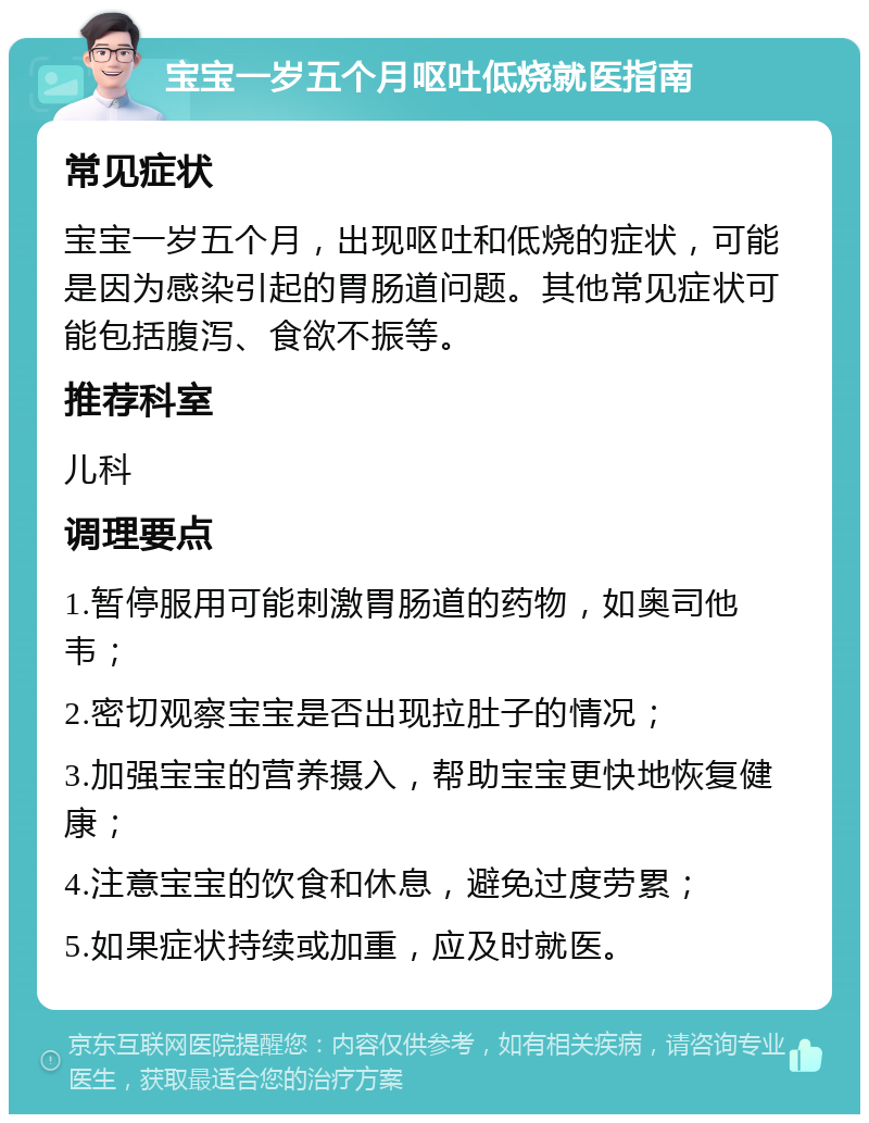 宝宝一岁五个月呕吐低烧就医指南 常见症状 宝宝一岁五个月，出现呕吐和低烧的症状，可能是因为感染引起的胃肠道问题。其他常见症状可能包括腹泻、食欲不振等。 推荐科室 儿科 调理要点 1.暂停服用可能刺激胃肠道的药物，如奥司他韦； 2.密切观察宝宝是否出现拉肚子的情况； 3.加强宝宝的营养摄入，帮助宝宝更快地恢复健康； 4.注意宝宝的饮食和休息，避免过度劳累； 5.如果症状持续或加重，应及时就医。