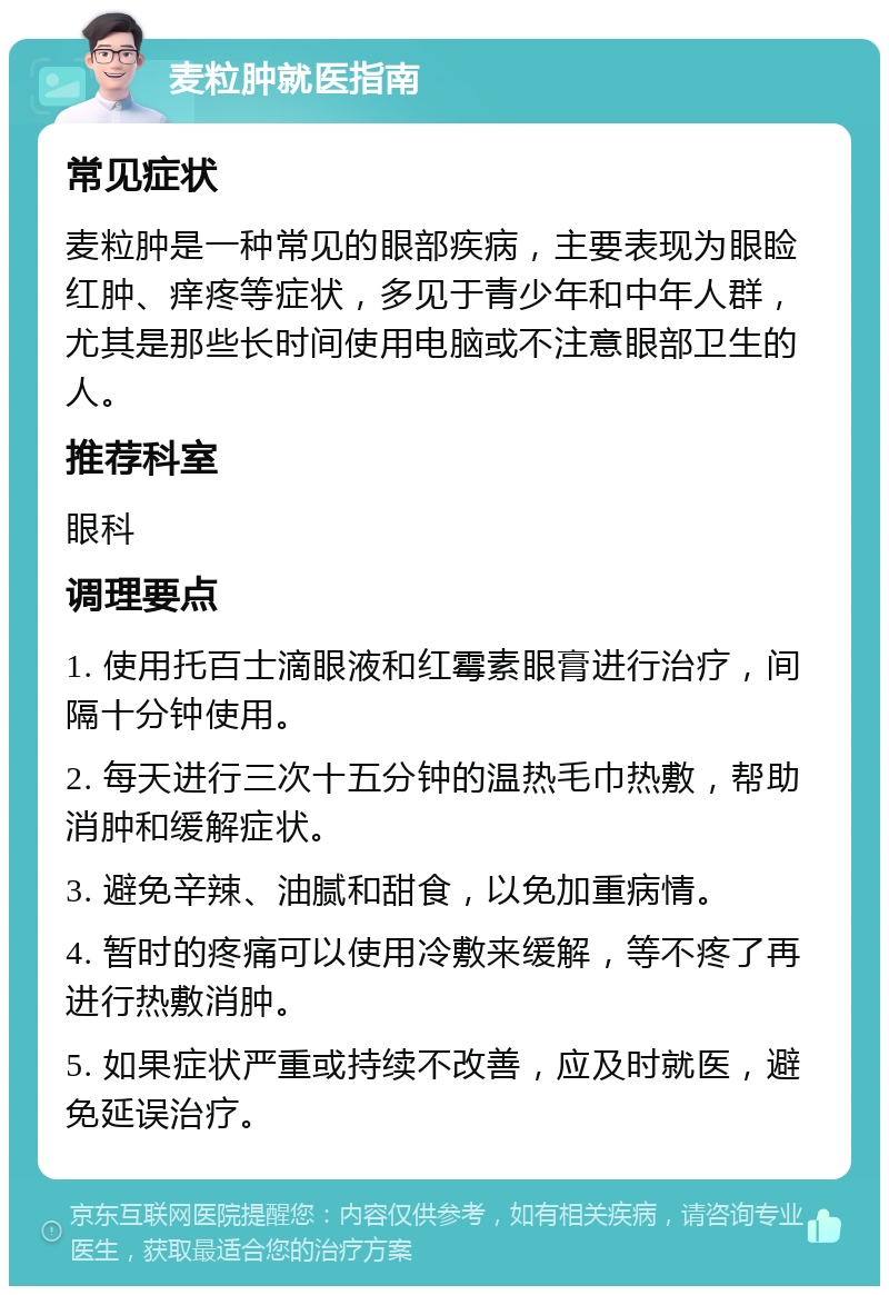 麦粒肿就医指南 常见症状 麦粒肿是一种常见的眼部疾病，主要表现为眼睑红肿、痒疼等症状，多见于青少年和中年人群，尤其是那些长时间使用电脑或不注意眼部卫生的人。 推荐科室 眼科 调理要点 1. 使用托百士滴眼液和红霉素眼膏进行治疗，间隔十分钟使用。 2. 每天进行三次十五分钟的温热毛巾热敷，帮助消肿和缓解症状。 3. 避免辛辣、油腻和甜食，以免加重病情。 4. 暂时的疼痛可以使用冷敷来缓解，等不疼了再进行热敷消肿。 5. 如果症状严重或持续不改善，应及时就医，避免延误治疗。