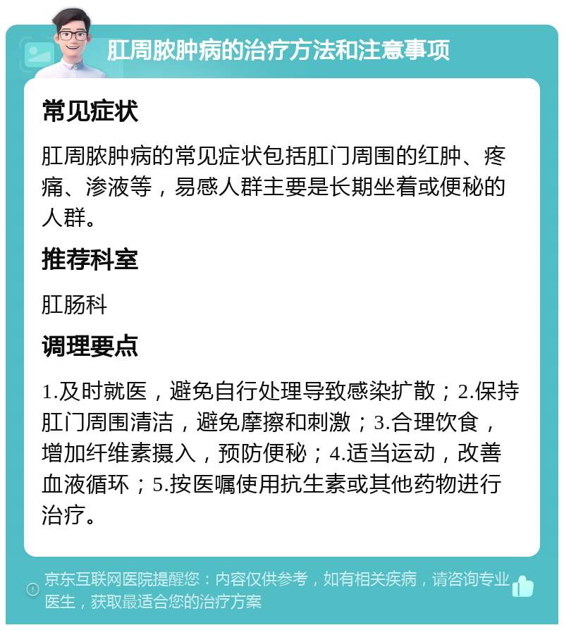 肛周脓肿病的治疗方法和注意事项 常见症状 肛周脓肿病的常见症状包括肛门周围的红肿、疼痛、渗液等，易感人群主要是长期坐着或便秘的人群。 推荐科室 肛肠科 调理要点 1.及时就医，避免自行处理导致感染扩散；2.保持肛门周围清洁，避免摩擦和刺激；3.合理饮食，增加纤维素摄入，预防便秘；4.适当运动，改善血液循环；5.按医嘱使用抗生素或其他药物进行治疗。