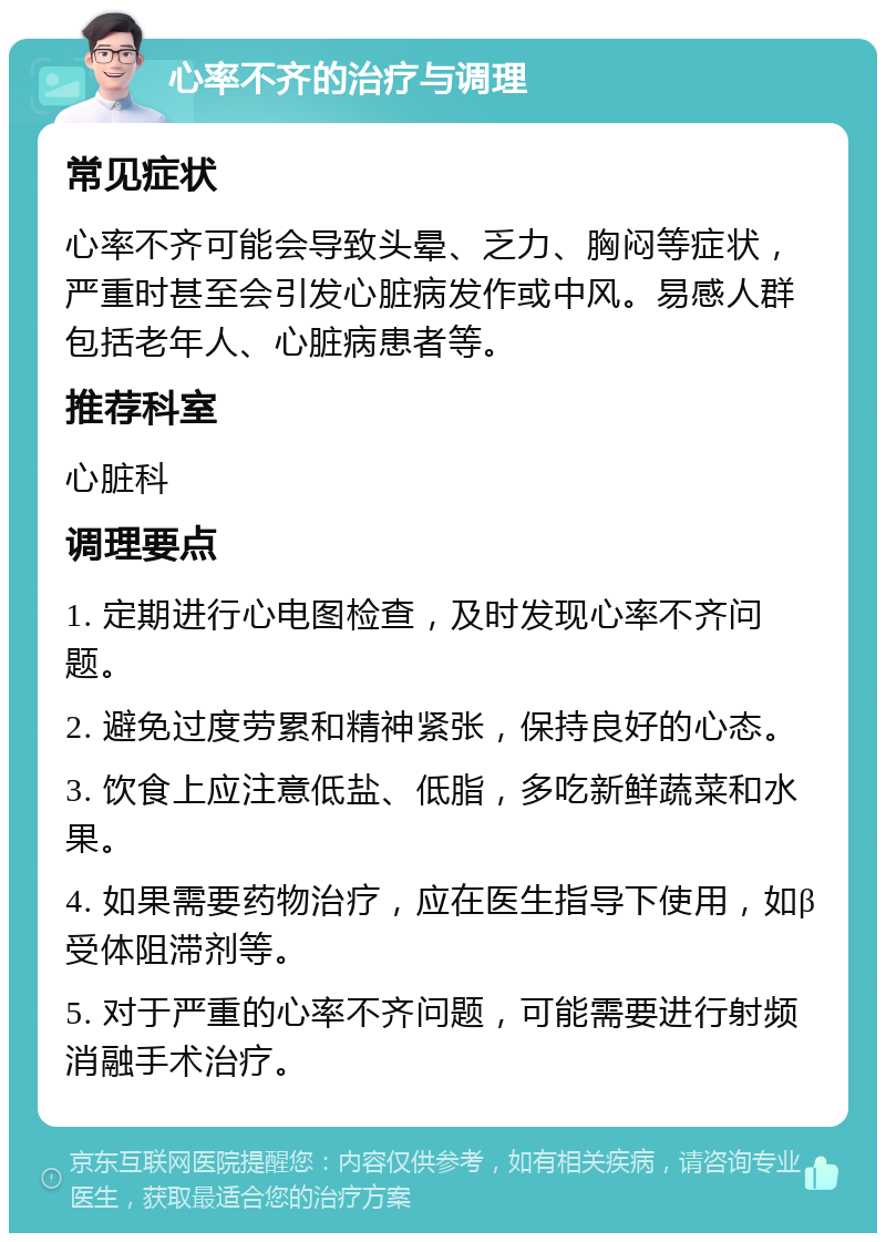 心率不齐的治疗与调理 常见症状 心率不齐可能会导致头晕、乏力、胸闷等症状，严重时甚至会引发心脏病发作或中风。易感人群包括老年人、心脏病患者等。 推荐科室 心脏科 调理要点 1. 定期进行心电图检查，及时发现心率不齐问题。 2. 避免过度劳累和精神紧张，保持良好的心态。 3. 饮食上应注意低盐、低脂，多吃新鲜蔬菜和水果。 4. 如果需要药物治疗，应在医生指导下使用，如β受体阻滞剂等。 5. 对于严重的心率不齐问题，可能需要进行射频消融手术治疗。