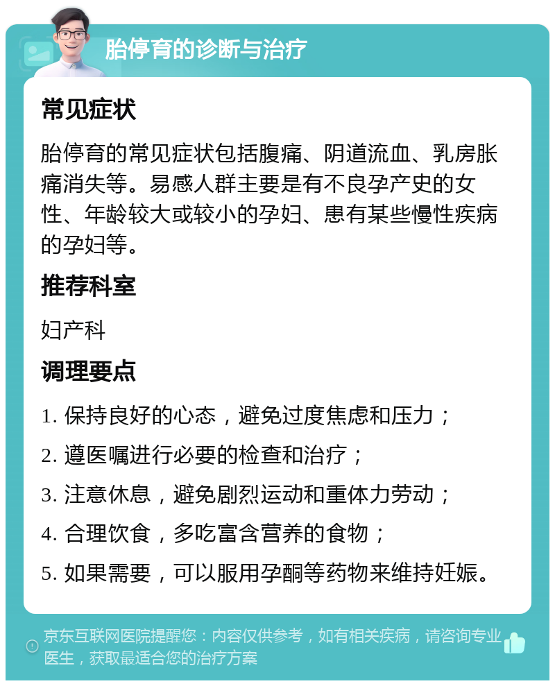 胎停育的诊断与治疗 常见症状 胎停育的常见症状包括腹痛、阴道流血、乳房胀痛消失等。易感人群主要是有不良孕产史的女性、年龄较大或较小的孕妇、患有某些慢性疾病的孕妇等。 推荐科室 妇产科 调理要点 1. 保持良好的心态，避免过度焦虑和压力； 2. 遵医嘱进行必要的检查和治疗； 3. 注意休息，避免剧烈运动和重体力劳动； 4. 合理饮食，多吃富含营养的食物； 5. 如果需要，可以服用孕酮等药物来维持妊娠。