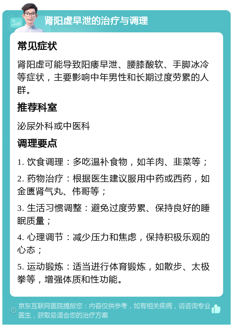 肾阳虚早泄的治疗与调理 常见症状 肾阳虚可能导致阳痿早泄、腰膝酸软、手脚冰冷等症状，主要影响中年男性和长期过度劳累的人群。 推荐科室 泌尿外科或中医科 调理要点 1. 饮食调理：多吃温补食物，如羊肉、韭菜等； 2. 药物治疗：根据医生建议服用中药或西药，如金匮肾气丸、伟哥等； 3. 生活习惯调整：避免过度劳累、保持良好的睡眠质量； 4. 心理调节：减少压力和焦虑，保持积极乐观的心态； 5. 运动锻炼：适当进行体育锻炼，如散步、太极拳等，增强体质和性功能。