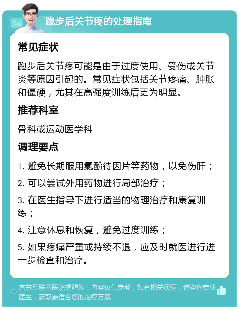 跑步后关节疼的处理指南 常见症状 跑步后关节疼可能是由于过度使用、受伤或关节炎等原因引起的。常见症状包括关节疼痛、肿胀和僵硬，尤其在高强度训练后更为明显。 推荐科室 骨科或运动医学科 调理要点 1. 避免长期服用氯酚待因片等药物，以免伤肝； 2. 可以尝试外用药物进行局部治疗； 3. 在医生指导下进行适当的物理治疗和康复训练； 4. 注意休息和恢复，避免过度训练； 5. 如果疼痛严重或持续不退，应及时就医进行进一步检查和治疗。