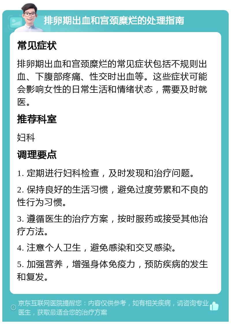 排卵期出血和宫颈糜烂的处理指南 常见症状 排卵期出血和宫颈糜烂的常见症状包括不规则出血、下腹部疼痛、性交时出血等。这些症状可能会影响女性的日常生活和情绪状态，需要及时就医。 推荐科室 妇科 调理要点 1. 定期进行妇科检查，及时发现和治疗问题。 2. 保持良好的生活习惯，避免过度劳累和不良的性行为习惯。 3. 遵循医生的治疗方案，按时服药或接受其他治疗方法。 4. 注意个人卫生，避免感染和交叉感染。 5. 加强营养，增强身体免疫力，预防疾病的发生和复发。