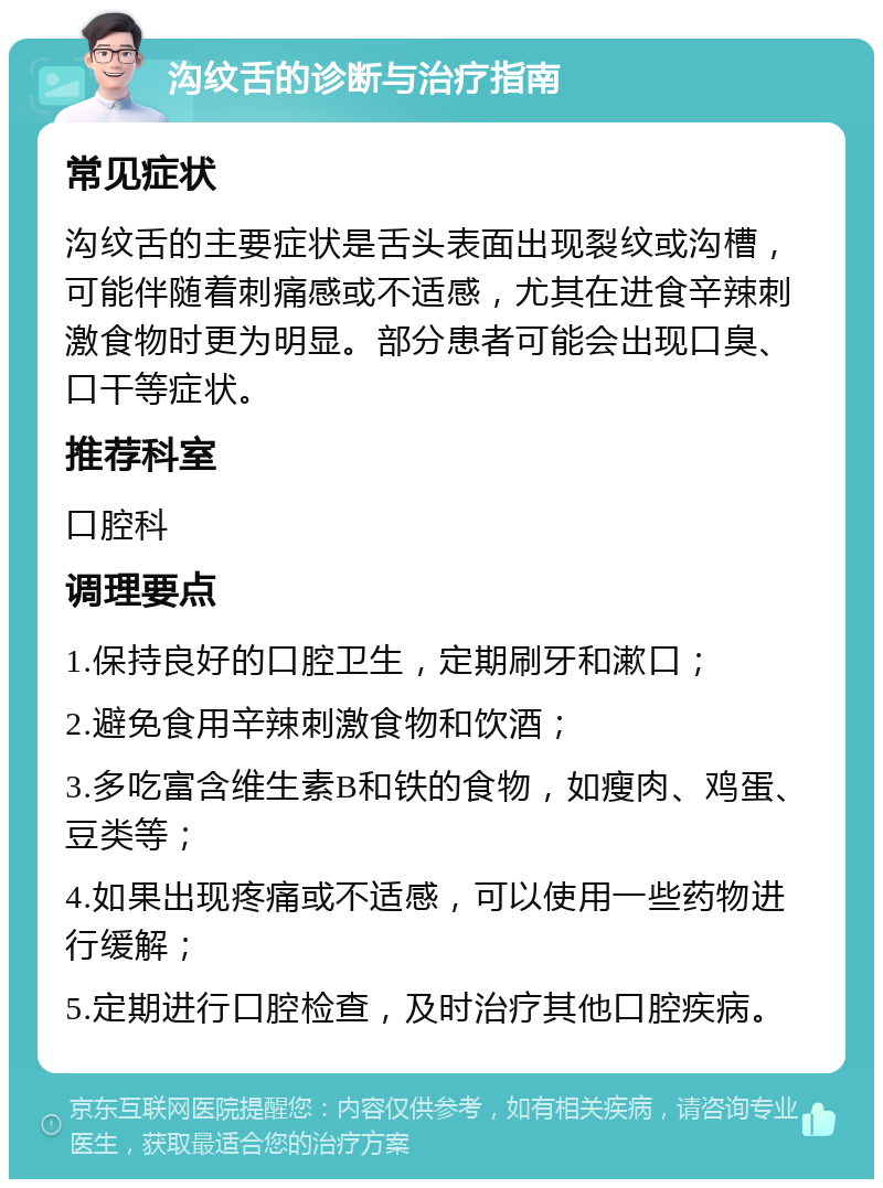 沟纹舌的诊断与治疗指南 常见症状 沟纹舌的主要症状是舌头表面出现裂纹或沟槽，可能伴随着刺痛感或不适感，尤其在进食辛辣刺激食物时更为明显。部分患者可能会出现口臭、口干等症状。 推荐科室 口腔科 调理要点 1.保持良好的口腔卫生，定期刷牙和漱口； 2.避免食用辛辣刺激食物和饮酒； 3.多吃富含维生素B和铁的食物，如瘦肉、鸡蛋、豆类等； 4.如果出现疼痛或不适感，可以使用一些药物进行缓解； 5.定期进行口腔检查，及时治疗其他口腔疾病。