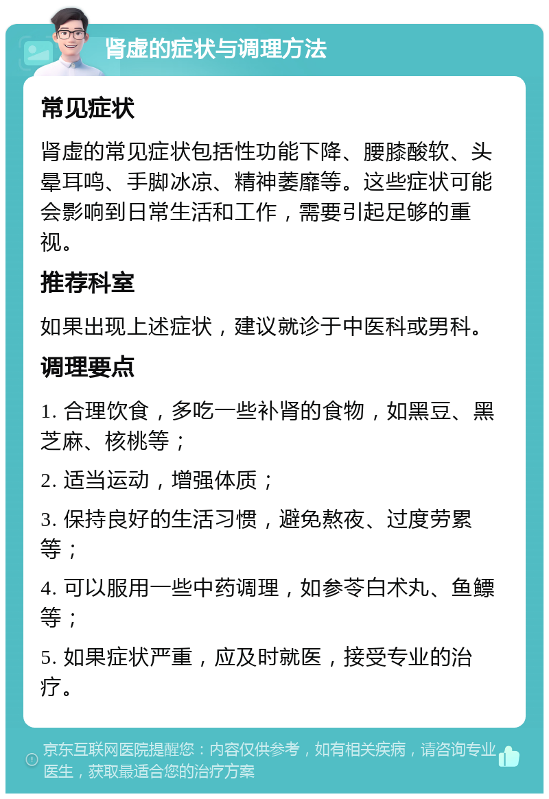 肾虚的症状与调理方法 常见症状 肾虚的常见症状包括性功能下降、腰膝酸软、头晕耳鸣、手脚冰凉、精神萎靡等。这些症状可能会影响到日常生活和工作，需要引起足够的重视。 推荐科室 如果出现上述症状，建议就诊于中医科或男科。 调理要点 1. 合理饮食，多吃一些补肾的食物，如黑豆、黑芝麻、核桃等； 2. 适当运动，增强体质； 3. 保持良好的生活习惯，避免熬夜、过度劳累等； 4. 可以服用一些中药调理，如参苓白术丸、鱼鳔等； 5. 如果症状严重，应及时就医，接受专业的治疗。