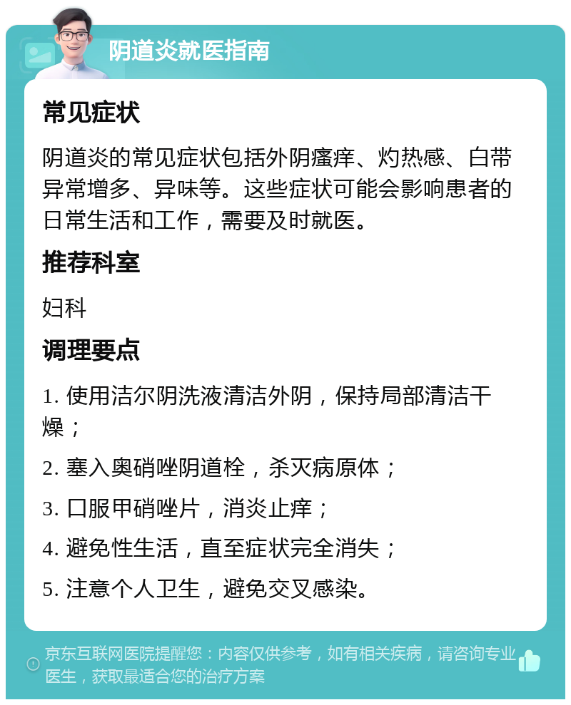 阴道炎就医指南 常见症状 阴道炎的常见症状包括外阴瘙痒、灼热感、白带异常增多、异味等。这些症状可能会影响患者的日常生活和工作，需要及时就医。 推荐科室 妇科 调理要点 1. 使用洁尔阴洗液清洁外阴，保持局部清洁干燥； 2. 塞入奥硝唑阴道栓，杀灭病原体； 3. 口服甲硝唑片，消炎止痒； 4. 避免性生活，直至症状完全消失； 5. 注意个人卫生，避免交叉感染。