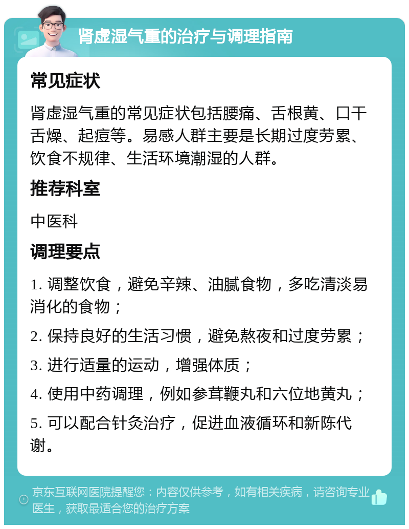 肾虚湿气重的治疗与调理指南 常见症状 肾虚湿气重的常见症状包括腰痛、舌根黄、口干舌燥、起痘等。易感人群主要是长期过度劳累、饮食不规律、生活环境潮湿的人群。 推荐科室 中医科 调理要点 1. 调整饮食，避免辛辣、油腻食物，多吃清淡易消化的食物； 2. 保持良好的生活习惯，避免熬夜和过度劳累； 3. 进行适量的运动，增强体质； 4. 使用中药调理，例如参茸鞭丸和六位地黄丸； 5. 可以配合针灸治疗，促进血液循环和新陈代谢。