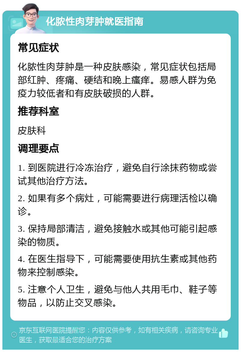 化脓性肉芽肿就医指南 常见症状 化脓性肉芽肿是一种皮肤感染，常见症状包括局部红肿、疼痛、硬结和晚上瘙痒。易感人群为免疫力较低者和有皮肤破损的人群。 推荐科室 皮肤科 调理要点 1. 到医院进行冷冻治疗，避免自行涂抹药物或尝试其他治疗方法。 2. 如果有多个病灶，可能需要进行病理活检以确诊。 3. 保持局部清洁，避免接触水或其他可能引起感染的物质。 4. 在医生指导下，可能需要使用抗生素或其他药物来控制感染。 5. 注意个人卫生，避免与他人共用毛巾、鞋子等物品，以防止交叉感染。