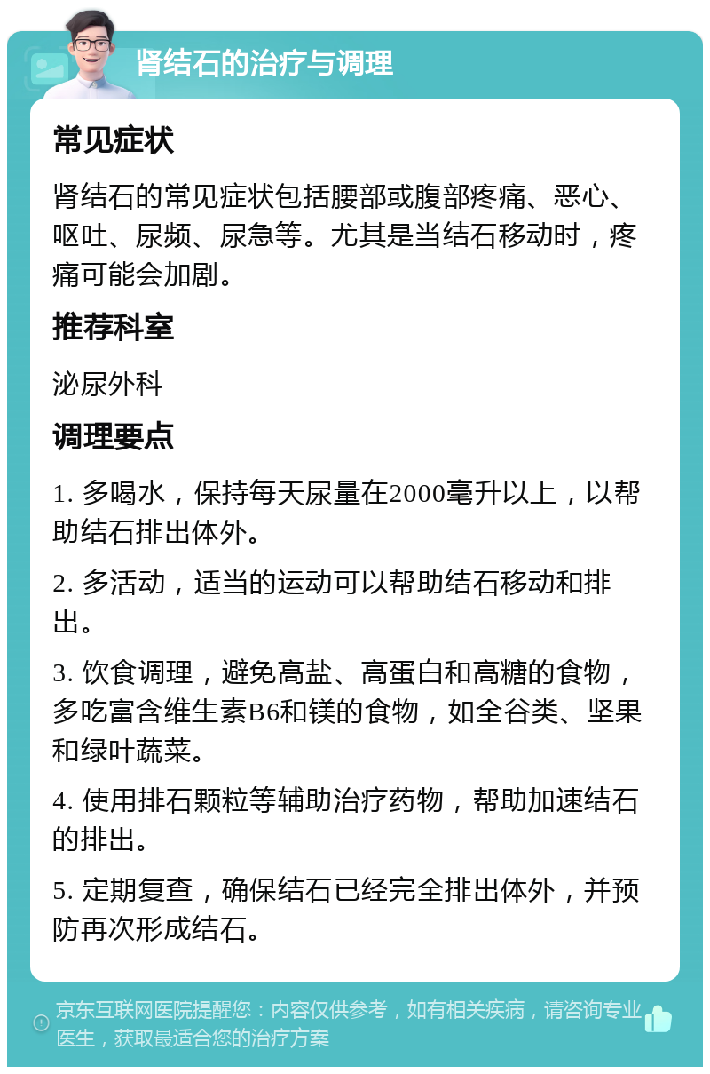 肾结石的治疗与调理 常见症状 肾结石的常见症状包括腰部或腹部疼痛、恶心、呕吐、尿频、尿急等。尤其是当结石移动时，疼痛可能会加剧。 推荐科室 泌尿外科 调理要点 1. 多喝水，保持每天尿量在2000毫升以上，以帮助结石排出体外。 2. 多活动，适当的运动可以帮助结石移动和排出。 3. 饮食调理，避免高盐、高蛋白和高糖的食物，多吃富含维生素B6和镁的食物，如全谷类、坚果和绿叶蔬菜。 4. 使用排石颗粒等辅助治疗药物，帮助加速结石的排出。 5. 定期复查，确保结石已经完全排出体外，并预防再次形成结石。