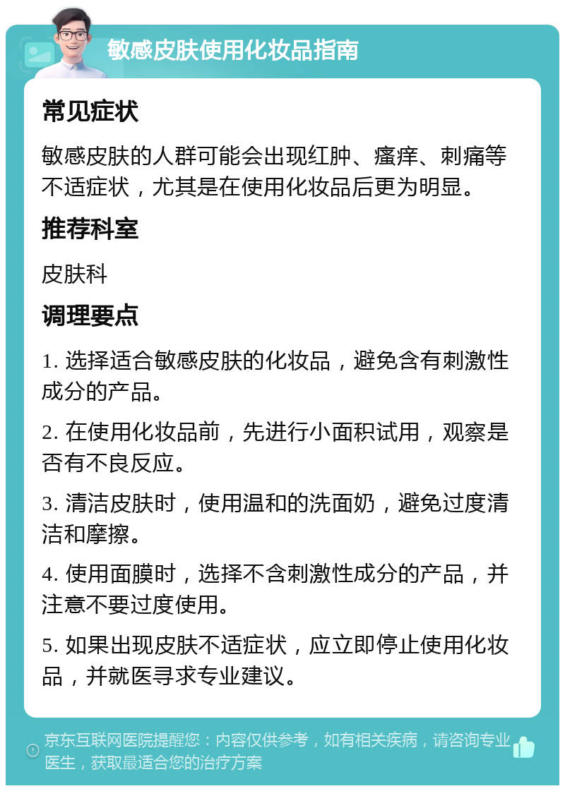 敏感皮肤使用化妆品指南 常见症状 敏感皮肤的人群可能会出现红肿、瘙痒、刺痛等不适症状，尤其是在使用化妆品后更为明显。 推荐科室 皮肤科 调理要点 1. 选择适合敏感皮肤的化妆品，避免含有刺激性成分的产品。 2. 在使用化妆品前，先进行小面积试用，观察是否有不良反应。 3. 清洁皮肤时，使用温和的洗面奶，避免过度清洁和摩擦。 4. 使用面膜时，选择不含刺激性成分的产品，并注意不要过度使用。 5. 如果出现皮肤不适症状，应立即停止使用化妆品，并就医寻求专业建议。