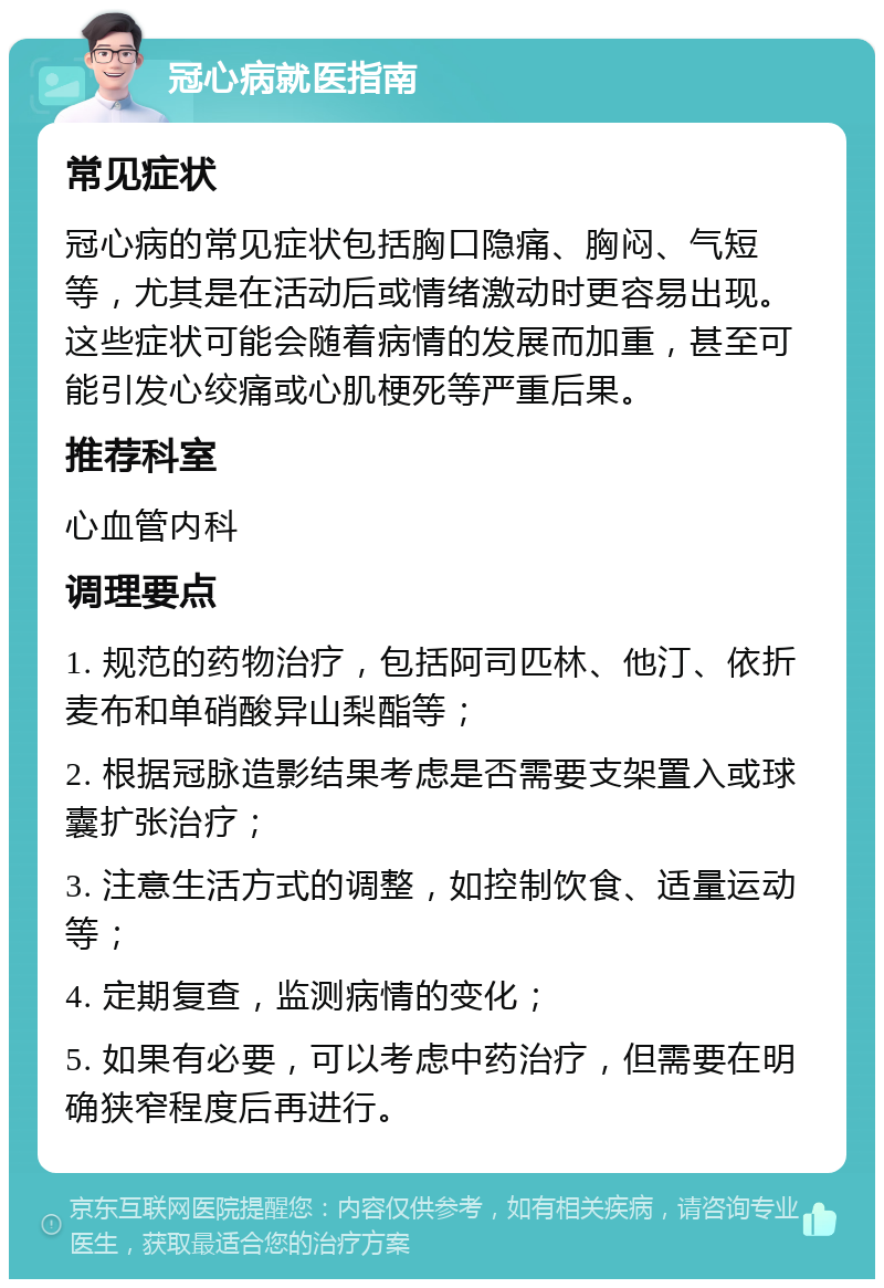 冠心病就医指南 常见症状 冠心病的常见症状包括胸口隐痛、胸闷、气短等，尤其是在活动后或情绪激动时更容易出现。这些症状可能会随着病情的发展而加重，甚至可能引发心绞痛或心肌梗死等严重后果。 推荐科室 心血管内科 调理要点 1. 规范的药物治疗，包括阿司匹林、他汀、依折麦布和单硝酸异山梨酯等； 2. 根据冠脉造影结果考虑是否需要支架置入或球囊扩张治疗； 3. 注意生活方式的调整，如控制饮食、适量运动等； 4. 定期复查，监测病情的变化； 5. 如果有必要，可以考虑中药治疗，但需要在明确狭窄程度后再进行。