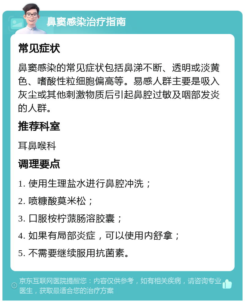 鼻窦感染治疗指南 常见症状 鼻窦感染的常见症状包括鼻涕不断、透明或淡黄色、嗜酸性粒细胞偏高等。易感人群主要是吸入灰尘或其他刺激物质后引起鼻腔过敏及咽部发炎的人群。 推荐科室 耳鼻喉科 调理要点 1. 使用生理盐水进行鼻腔冲洗； 2. 喷糠酸莫米松； 3. 口服桉柠蒎肠溶胶囊； 4. 如果有局部炎症，可以使用内舒拿； 5. 不需要继续服用抗菌素。