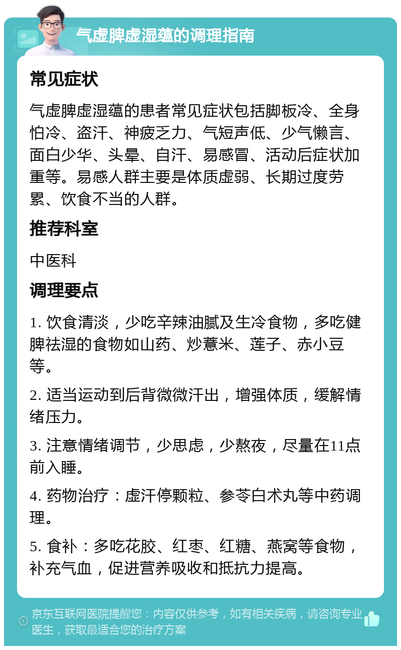 气虚脾虚湿蕴的调理指南 常见症状 气虚脾虚湿蕴的患者常见症状包括脚板冷、全身怕冷、盗汗、神疲乏力、气短声低、少气懒言、面白少华、头晕、自汗、易感冒、活动后症状加重等。易感人群主要是体质虚弱、长期过度劳累、饮食不当的人群。 推荐科室 中医科 调理要点 1. 饮食清淡，少吃辛辣油腻及生冷食物，多吃健脾祛湿的食物如山药、炒薏米、莲子、赤小豆等。 2. 适当运动到后背微微汗出，增强体质，缓解情绪压力。 3. 注意情绪调节，少思虑，少熬夜，尽量在11点前入睡。 4. 药物治疗：虚汗停颗粒、参苓白术丸等中药调理。 5. 食补：多吃花胶、红枣、红糖、燕窝等食物，补充气血，促进营养吸收和抵抗力提高。