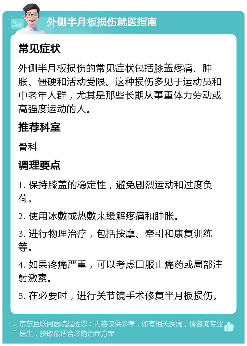 外侧半月板损伤就医指南 常见症状 外侧半月板损伤的常见症状包括膝盖疼痛、肿胀、僵硬和活动受限。这种损伤多见于运动员和中老年人群，尤其是那些长期从事重体力劳动或高强度运动的人。 推荐科室 骨科 调理要点 1. 保持膝盖的稳定性，避免剧烈运动和过度负荷。 2. 使用冰敷或热敷来缓解疼痛和肿胀。 3. 进行物理治疗，包括按摩、牵引和康复训练等。 4. 如果疼痛严重，可以考虑口服止痛药或局部注射激素。 5. 在必要时，进行关节镜手术修复半月板损伤。