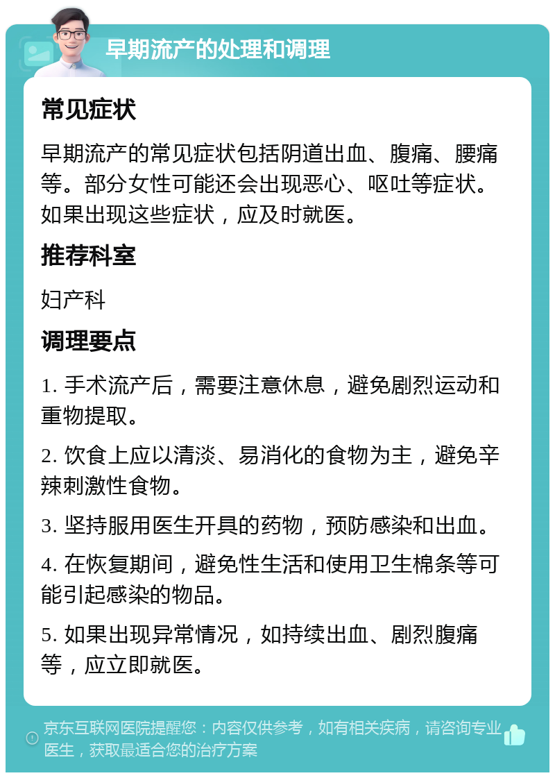 早期流产的处理和调理 常见症状 早期流产的常见症状包括阴道出血、腹痛、腰痛等。部分女性可能还会出现恶心、呕吐等症状。如果出现这些症状，应及时就医。 推荐科室 妇产科 调理要点 1. 手术流产后，需要注意休息，避免剧烈运动和重物提取。 2. 饮食上应以清淡、易消化的食物为主，避免辛辣刺激性食物。 3. 坚持服用医生开具的药物，预防感染和出血。 4. 在恢复期间，避免性生活和使用卫生棉条等可能引起感染的物品。 5. 如果出现异常情况，如持续出血、剧烈腹痛等，应立即就医。