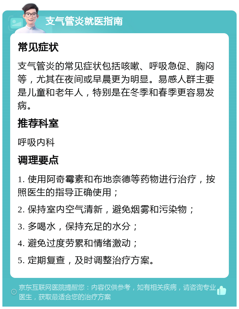 支气管炎就医指南 常见症状 支气管炎的常见症状包括咳嗽、呼吸急促、胸闷等，尤其在夜间或早晨更为明显。易感人群主要是儿童和老年人，特别是在冬季和春季更容易发病。 推荐科室 呼吸内科 调理要点 1. 使用阿奇霉素和布地奈德等药物进行治疗，按照医生的指导正确使用； 2. 保持室内空气清新，避免烟雾和污染物； 3. 多喝水，保持充足的水分； 4. 避免过度劳累和情绪激动； 5. 定期复查，及时调整治疗方案。