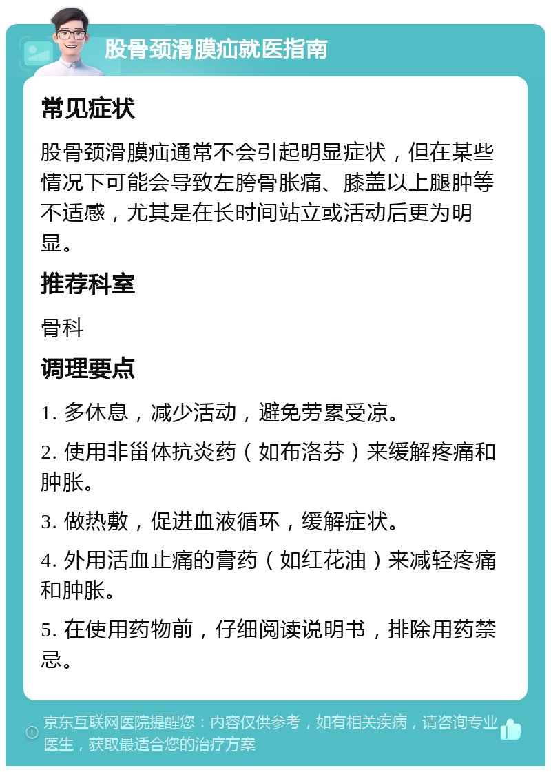 股骨颈滑膜疝就医指南 常见症状 股骨颈滑膜疝通常不会引起明显症状，但在某些情况下可能会导致左胯骨胀痛、膝盖以上腿肿等不适感，尤其是在长时间站立或活动后更为明显。 推荐科室 骨科 调理要点 1. 多休息，减少活动，避免劳累受凉。 2. 使用非甾体抗炎药（如布洛芬）来缓解疼痛和肿胀。 3. 做热敷，促进血液循环，缓解症状。 4. 外用活血止痛的膏药（如红花油）来减轻疼痛和肿胀。 5. 在使用药物前，仔细阅读说明书，排除用药禁忌。