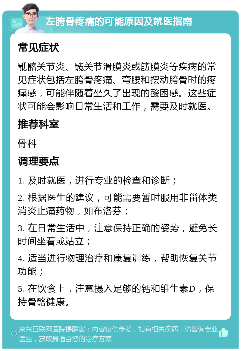 左胯骨疼痛的可能原因及就医指南 常见症状 骶髂关节炎、髋关节滑膜炎或筋膜炎等疾病的常见症状包括左胯骨疼痛、弯腰和摆动胯骨时的疼痛感，可能伴随着坐久了出现的酸困感。这些症状可能会影响日常生活和工作，需要及时就医。 推荐科室 骨科 调理要点 1. 及时就医，进行专业的检查和诊断； 2. 根据医生的建议，可能需要暂时服用非甾体类消炎止痛药物，如布洛芬； 3. 在日常生活中，注意保持正确的姿势，避免长时间坐着或站立； 4. 适当进行物理治疗和康复训练，帮助恢复关节功能； 5. 在饮食上，注意摄入足够的钙和维生素D，保持骨骼健康。