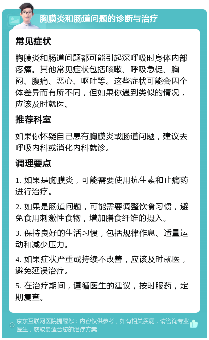 胸膜炎和肠道问题的诊断与治疗 常见症状 胸膜炎和肠道问题都可能引起深呼吸时身体内部疼痛。其他常见症状包括咳嗽、呼吸急促、胸闷、腹痛、恶心、呕吐等。这些症状可能会因个体差异而有所不同，但如果你遇到类似的情况，应该及时就医。 推荐科室 如果你怀疑自己患有胸膜炎或肠道问题，建议去呼吸内科或消化内科就诊。 调理要点 1. 如果是胸膜炎，可能需要使用抗生素和止痛药进行治疗。 2. 如果是肠道问题，可能需要调整饮食习惯，避免食用刺激性食物，增加膳食纤维的摄入。 3. 保持良好的生活习惯，包括规律作息、适量运动和减少压力。 4. 如果症状严重或持续不改善，应该及时就医，避免延误治疗。 5. 在治疗期间，遵循医生的建议，按时服药，定期复查。