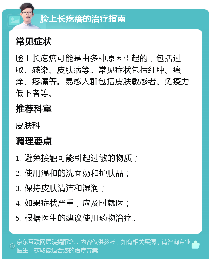 脸上长疙瘩的治疗指南 常见症状 脸上长疙瘩可能是由多种原因引起的，包括过敏、感染、皮肤病等。常见症状包括红肿、瘙痒、疼痛等。易感人群包括皮肤敏感者、免疫力低下者等。 推荐科室 皮肤科 调理要点 1. 避免接触可能引起过敏的物质； 2. 使用温和的洗面奶和护肤品； 3. 保持皮肤清洁和湿润； 4. 如果症状严重，应及时就医； 5. 根据医生的建议使用药物治疗。