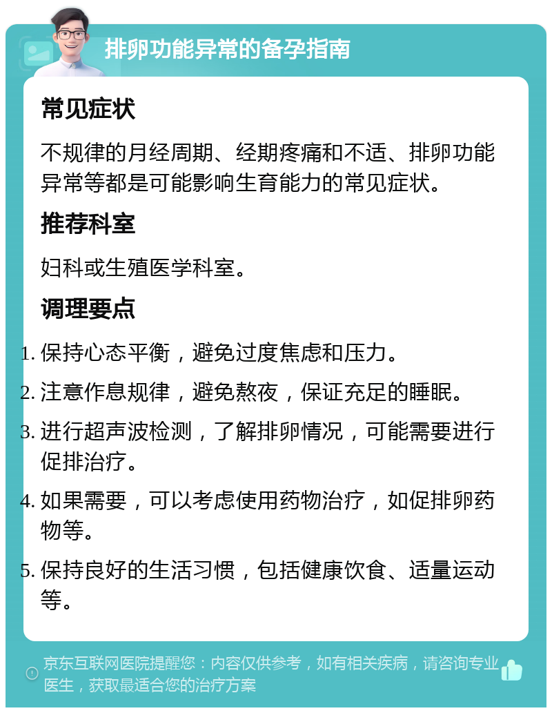 排卵功能异常的备孕指南 常见症状 不规律的月经周期、经期疼痛和不适、排卵功能异常等都是可能影响生育能力的常见症状。 推荐科室 妇科或生殖医学科室。 调理要点 保持心态平衡，避免过度焦虑和压力。 注意作息规律，避免熬夜，保证充足的睡眠。 进行超声波检测，了解排卵情况，可能需要进行促排治疗。 如果需要，可以考虑使用药物治疗，如促排卵药物等。 保持良好的生活习惯，包括健康饮食、适量运动等。