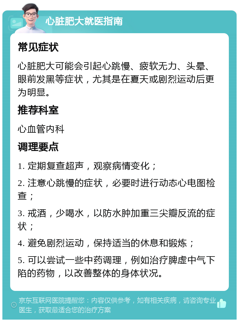 心脏肥大就医指南 常见症状 心脏肥大可能会引起心跳慢、疲软无力、头晕、眼前发黑等症状，尤其是在夏天或剧烈运动后更为明显。 推荐科室 心血管内科 调理要点 1. 定期复查超声，观察病情变化； 2. 注意心跳慢的症状，必要时进行动态心电图检查； 3. 戒酒，少喝水，以防水肿加重三尖瓣反流的症状； 4. 避免剧烈运动，保持适当的休息和锻炼； 5. 可以尝试一些中药调理，例如治疗脾虚中气下陷的药物，以改善整体的身体状况。