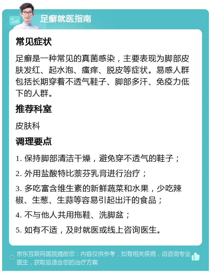 足癣就医指南 常见症状 足癣是一种常见的真菌感染，主要表现为脚部皮肤发红、起水泡、瘙痒、脱皮等症状。易感人群包括长期穿着不透气鞋子、脚部多汗、免疫力低下的人群。 推荐科室 皮肤科 调理要点 1. 保持脚部清洁干燥，避免穿不透气的鞋子； 2. 外用盐酸特比萘芬乳膏进行治疗； 3. 多吃富含维生素的新鲜蔬菜和水果，少吃辣椒、生葱、生蒜等容易引起出汗的食品； 4. 不与他人共用拖鞋、洗脚盆； 5. 如有不适，及时就医或线上咨询医生。