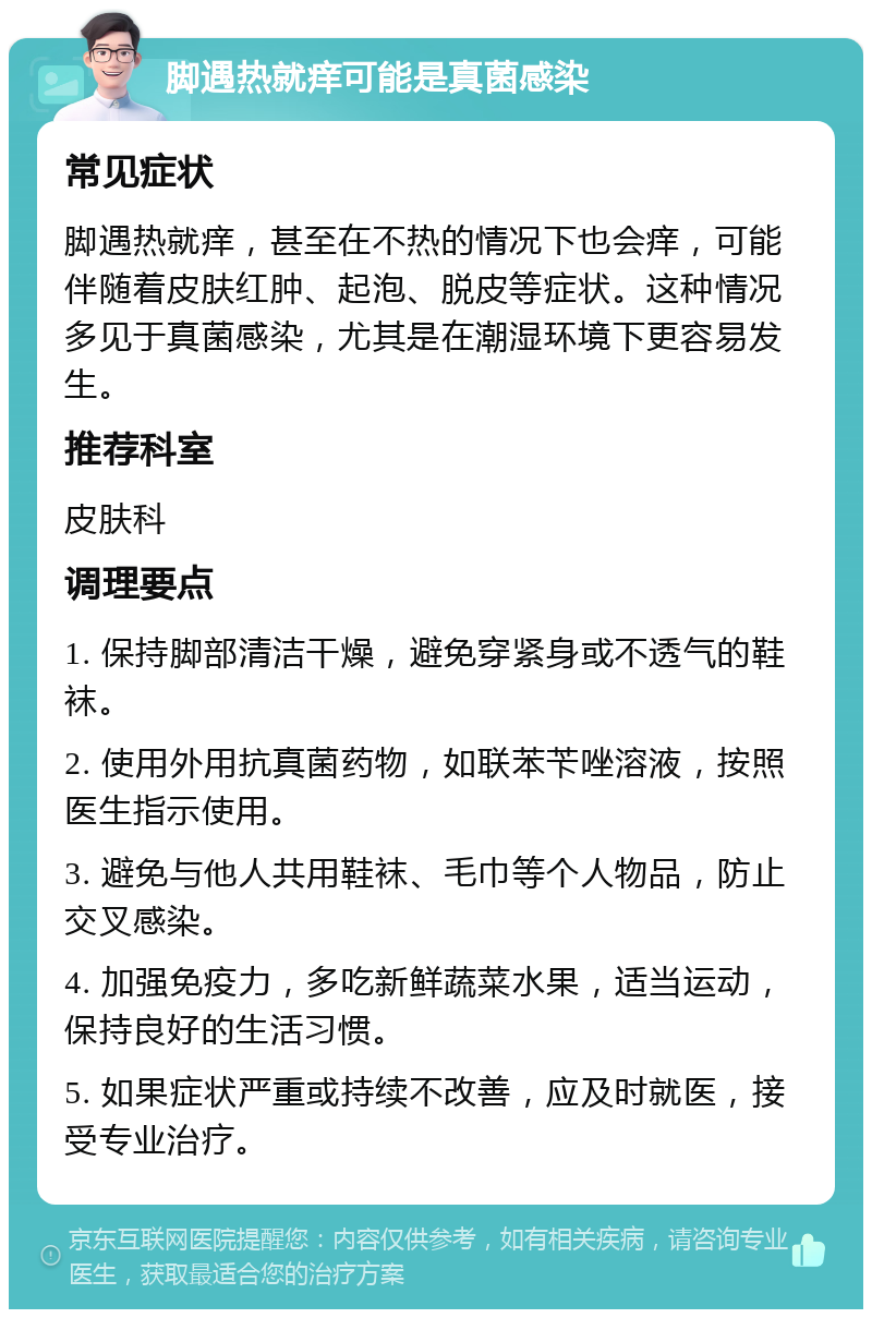 脚遇热就痒可能是真菌感染 常见症状 脚遇热就痒，甚至在不热的情况下也会痒，可能伴随着皮肤红肿、起泡、脱皮等症状。这种情况多见于真菌感染，尤其是在潮湿环境下更容易发生。 推荐科室 皮肤科 调理要点 1. 保持脚部清洁干燥，避免穿紧身或不透气的鞋袜。 2. 使用外用抗真菌药物，如联苯苄唑溶液，按照医生指示使用。 3. 避免与他人共用鞋袜、毛巾等个人物品，防止交叉感染。 4. 加强免疫力，多吃新鲜蔬菜水果，适当运动，保持良好的生活习惯。 5. 如果症状严重或持续不改善，应及时就医，接受专业治疗。