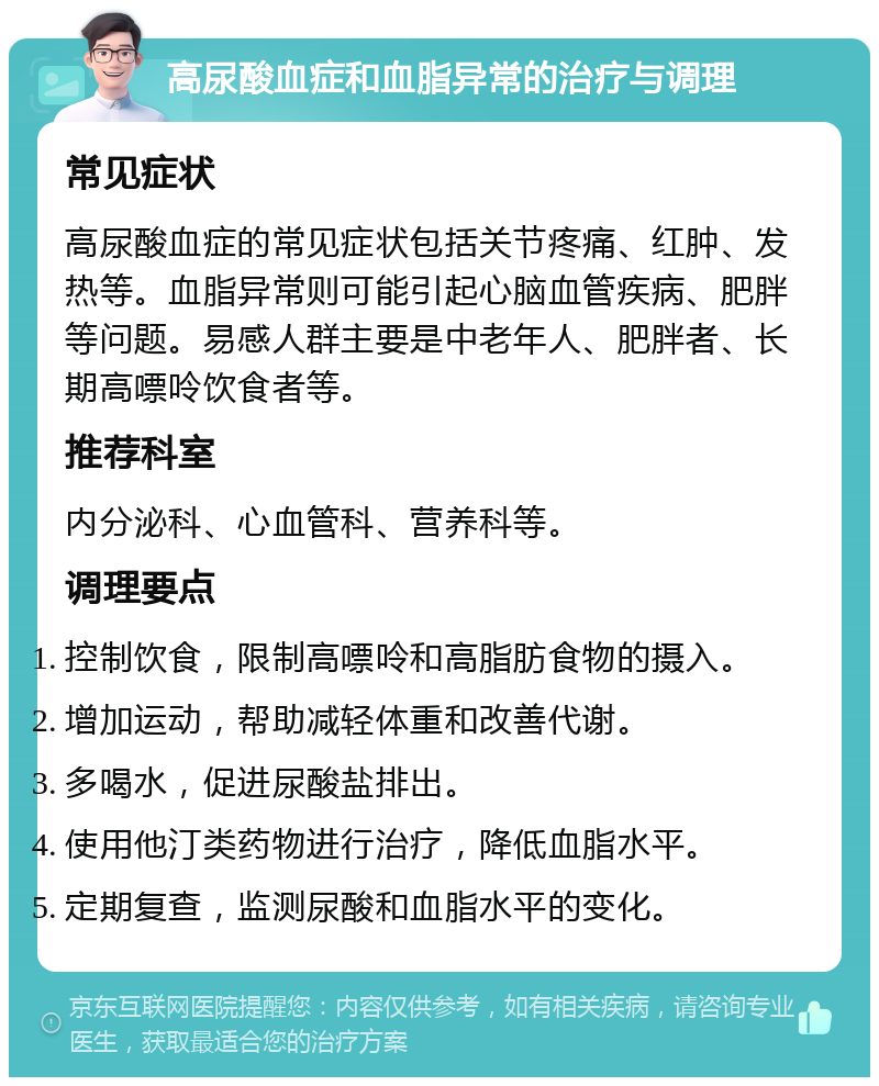 高尿酸血症和血脂异常的治疗与调理 常见症状 高尿酸血症的常见症状包括关节疼痛、红肿、发热等。血脂异常则可能引起心脑血管疾病、肥胖等问题。易感人群主要是中老年人、肥胖者、长期高嘌呤饮食者等。 推荐科室 内分泌科、心血管科、营养科等。 调理要点 控制饮食，限制高嘌呤和高脂肪食物的摄入。 增加运动，帮助减轻体重和改善代谢。 多喝水，促进尿酸盐排出。 使用他汀类药物进行治疗，降低血脂水平。 定期复查，监测尿酸和血脂水平的变化。