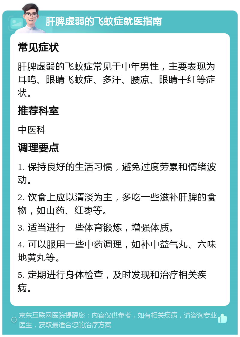 肝脾虚弱的飞蚊症就医指南 常见症状 肝脾虚弱的飞蚊症常见于中年男性，主要表现为耳鸣、眼睛飞蚊症、多汗、腰凉、眼睛干红等症状。 推荐科室 中医科 调理要点 1. 保持良好的生活习惯，避免过度劳累和情绪波动。 2. 饮食上应以清淡为主，多吃一些滋补肝脾的食物，如山药、红枣等。 3. 适当进行一些体育锻炼，增强体质。 4. 可以服用一些中药调理，如补中益气丸、六味地黄丸等。 5. 定期进行身体检查，及时发现和治疗相关疾病。