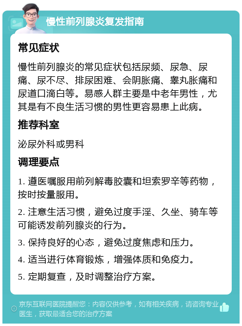 慢性前列腺炎复发指南 常见症状 慢性前列腺炎的常见症状包括尿频、尿急、尿痛、尿不尽、排尿困难、会阴胀痛、睾丸胀痛和尿道口滴白等。易感人群主要是中老年男性，尤其是有不良生活习惯的男性更容易患上此病。 推荐科室 泌尿外科或男科 调理要点 1. 遵医嘱服用前列解毒胶囊和坦索罗辛等药物，按时按量服用。 2. 注意生活习惯，避免过度手淫、久坐、骑车等可能诱发前列腺炎的行为。 3. 保持良好的心态，避免过度焦虑和压力。 4. 适当进行体育锻炼，增强体质和免疫力。 5. 定期复查，及时调整治疗方案。