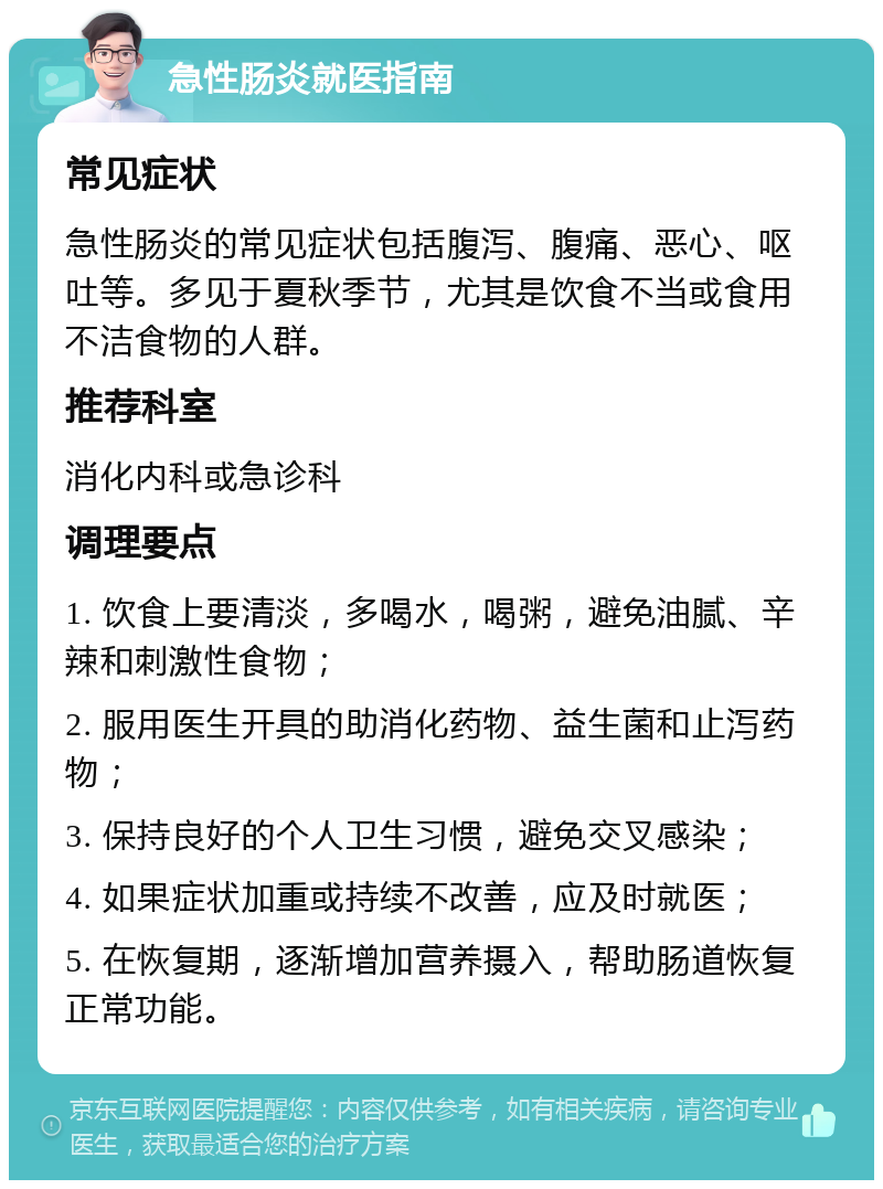 急性肠炎就医指南 常见症状 急性肠炎的常见症状包括腹泻、腹痛、恶心、呕吐等。多见于夏秋季节，尤其是饮食不当或食用不洁食物的人群。 推荐科室 消化内科或急诊科 调理要点 1. 饮食上要清淡，多喝水，喝粥，避免油腻、辛辣和刺激性食物； 2. 服用医生开具的助消化药物、益生菌和止泻药物； 3. 保持良好的个人卫生习惯，避免交叉感染； 4. 如果症状加重或持续不改善，应及时就医； 5. 在恢复期，逐渐增加营养摄入，帮助肠道恢复正常功能。