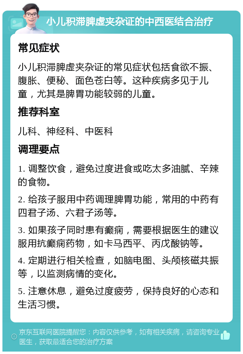 小儿积滞脾虚夹杂证的中西医结合治疗 常见症状 小儿积滞脾虚夹杂证的常见症状包括食欲不振、腹胀、便秘、面色苍白等。这种疾病多见于儿童，尤其是脾胃功能较弱的儿童。 推荐科室 儿科、神经科、中医科 调理要点 1. 调整饮食，避免过度进食或吃太多油腻、辛辣的食物。 2. 给孩子服用中药调理脾胃功能，常用的中药有四君子汤、六君子汤等。 3. 如果孩子同时患有癫痫，需要根据医生的建议服用抗癫痫药物，如卡马西平、丙戊酸钠等。 4. 定期进行相关检查，如脑电图、头颅核磁共振等，以监测病情的变化。 5. 注意休息，避免过度疲劳，保持良好的心态和生活习惯。