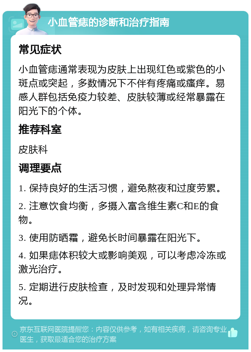 小血管痣的诊断和治疗指南 常见症状 小血管痣通常表现为皮肤上出现红色或紫色的小斑点或突起，多数情况下不伴有疼痛或瘙痒。易感人群包括免疫力较差、皮肤较薄或经常暴露在阳光下的个体。 推荐科室 皮肤科 调理要点 1. 保持良好的生活习惯，避免熬夜和过度劳累。 2. 注意饮食均衡，多摄入富含维生素C和E的食物。 3. 使用防晒霜，避免长时间暴露在阳光下。 4. 如果痣体积较大或影响美观，可以考虑冷冻或激光治疗。 5. 定期进行皮肤检查，及时发现和处理异常情况。