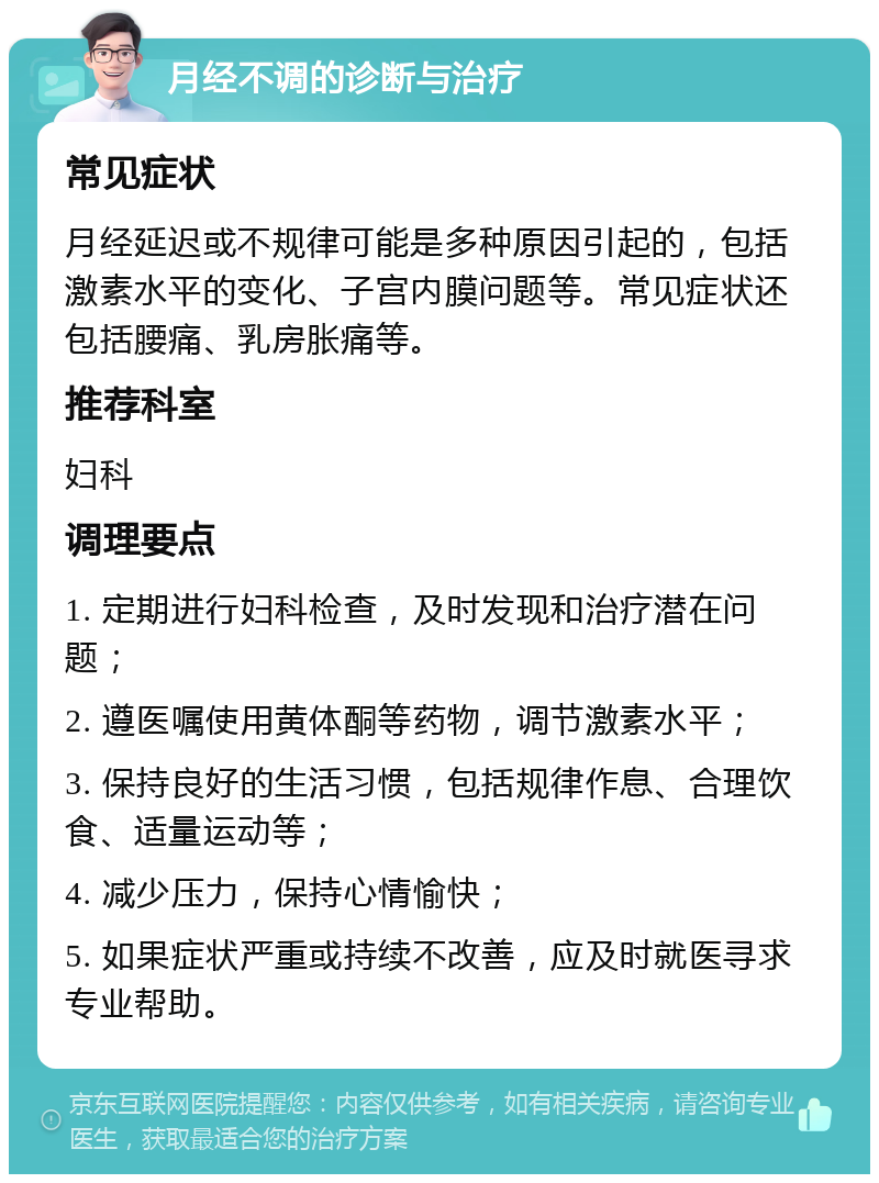 月经不调的诊断与治疗 常见症状 月经延迟或不规律可能是多种原因引起的，包括激素水平的变化、子宫内膜问题等。常见症状还包括腰痛、乳房胀痛等。 推荐科室 妇科 调理要点 1. 定期进行妇科检查，及时发现和治疗潜在问题； 2. 遵医嘱使用黄体酮等药物，调节激素水平； 3. 保持良好的生活习惯，包括规律作息、合理饮食、适量运动等； 4. 减少压力，保持心情愉快； 5. 如果症状严重或持续不改善，应及时就医寻求专业帮助。