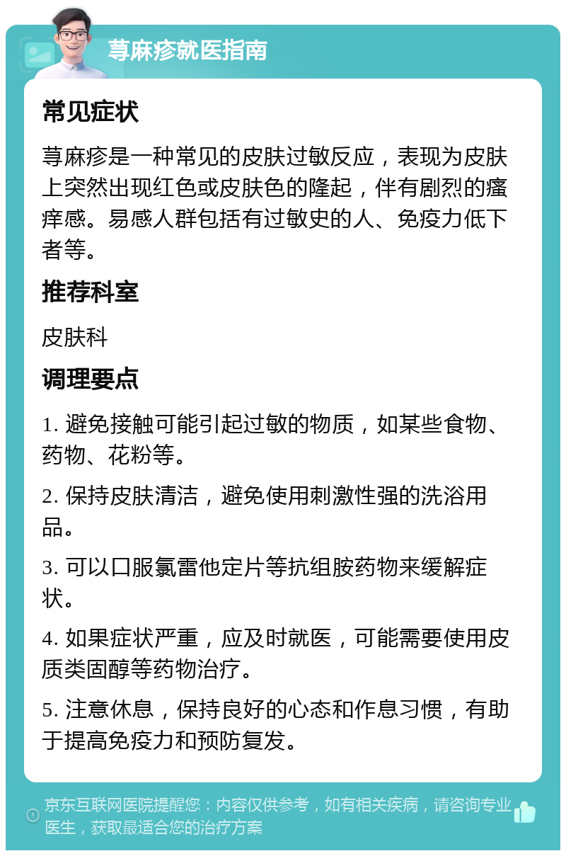 荨麻疹就医指南 常见症状 荨麻疹是一种常见的皮肤过敏反应，表现为皮肤上突然出现红色或皮肤色的隆起，伴有剧烈的瘙痒感。易感人群包括有过敏史的人、免疫力低下者等。 推荐科室 皮肤科 调理要点 1. 避免接触可能引起过敏的物质，如某些食物、药物、花粉等。 2. 保持皮肤清洁，避免使用刺激性强的洗浴用品。 3. 可以口服氯雷他定片等抗组胺药物来缓解症状。 4. 如果症状严重，应及时就医，可能需要使用皮质类固醇等药物治疗。 5. 注意休息，保持良好的心态和作息习惯，有助于提高免疫力和预防复发。