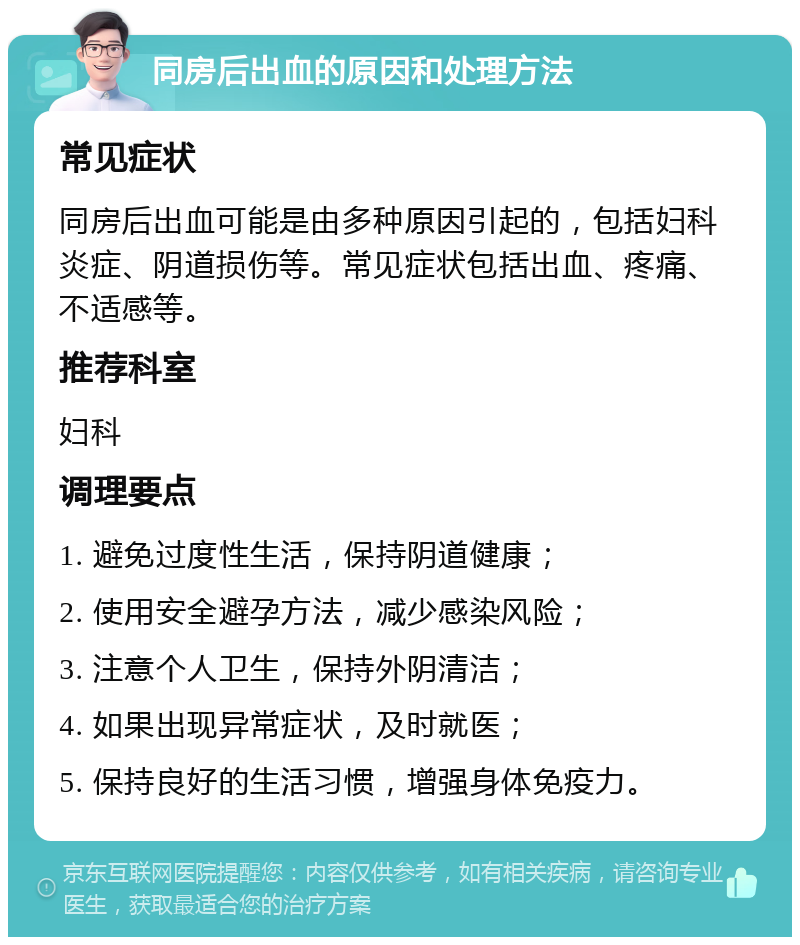 同房后出血的原因和处理方法 常见症状 同房后出血可能是由多种原因引起的，包括妇科炎症、阴道损伤等。常见症状包括出血、疼痛、不适感等。 推荐科室 妇科 调理要点 1. 避免过度性生活，保持阴道健康； 2. 使用安全避孕方法，减少感染风险； 3. 注意个人卫生，保持外阴清洁； 4. 如果出现异常症状，及时就医； 5. 保持良好的生活习惯，增强身体免疫力。