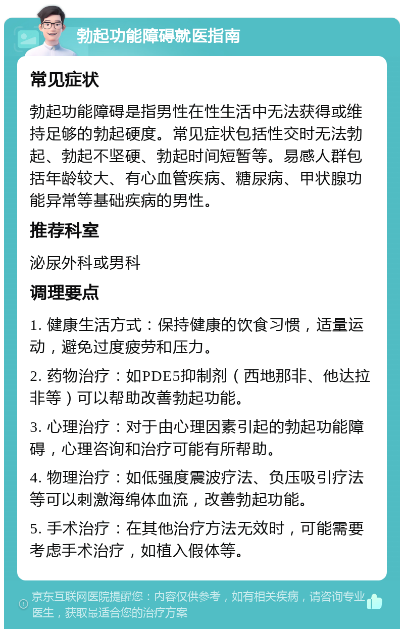 勃起功能障碍就医指南 常见症状 勃起功能障碍是指男性在性生活中无法获得或维持足够的勃起硬度。常见症状包括性交时无法勃起、勃起不坚硬、勃起时间短暂等。易感人群包括年龄较大、有心血管疾病、糖尿病、甲状腺功能异常等基础疾病的男性。 推荐科室 泌尿外科或男科 调理要点 1. 健康生活方式：保持健康的饮食习惯，适量运动，避免过度疲劳和压力。 2. 药物治疗：如PDE5抑制剂（西地那非、他达拉非等）可以帮助改善勃起功能。 3. 心理治疗：对于由心理因素引起的勃起功能障碍，心理咨询和治疗可能有所帮助。 4. 物理治疗：如低强度震波疗法、负压吸引疗法等可以刺激海绵体血流，改善勃起功能。 5. 手术治疗：在其他治疗方法无效时，可能需要考虑手术治疗，如植入假体等。