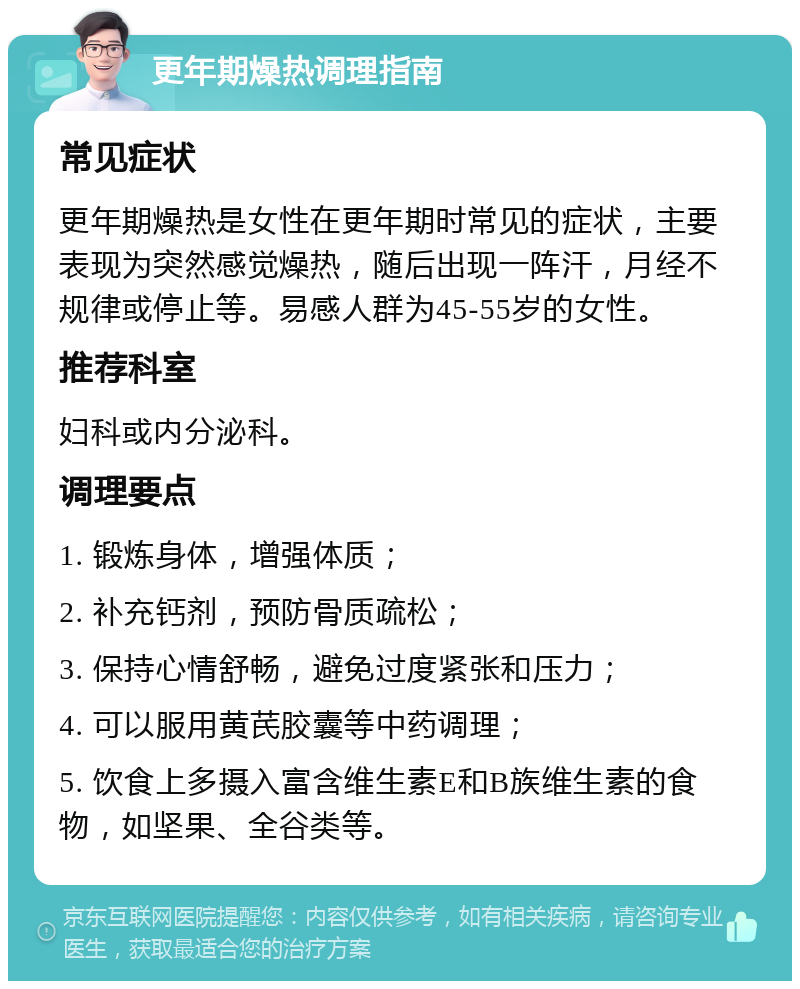 更年期燥热调理指南 常见症状 更年期燥热是女性在更年期时常见的症状，主要表现为突然感觉燥热，随后出现一阵汗，月经不规律或停止等。易感人群为45-55岁的女性。 推荐科室 妇科或内分泌科。 调理要点 1. 锻炼身体，增强体质； 2. 补充钙剂，预防骨质疏松； 3. 保持心情舒畅，避免过度紧张和压力； 4. 可以服用黄芪胶囊等中药调理； 5. 饮食上多摄入富含维生素E和B族维生素的食物，如坚果、全谷类等。