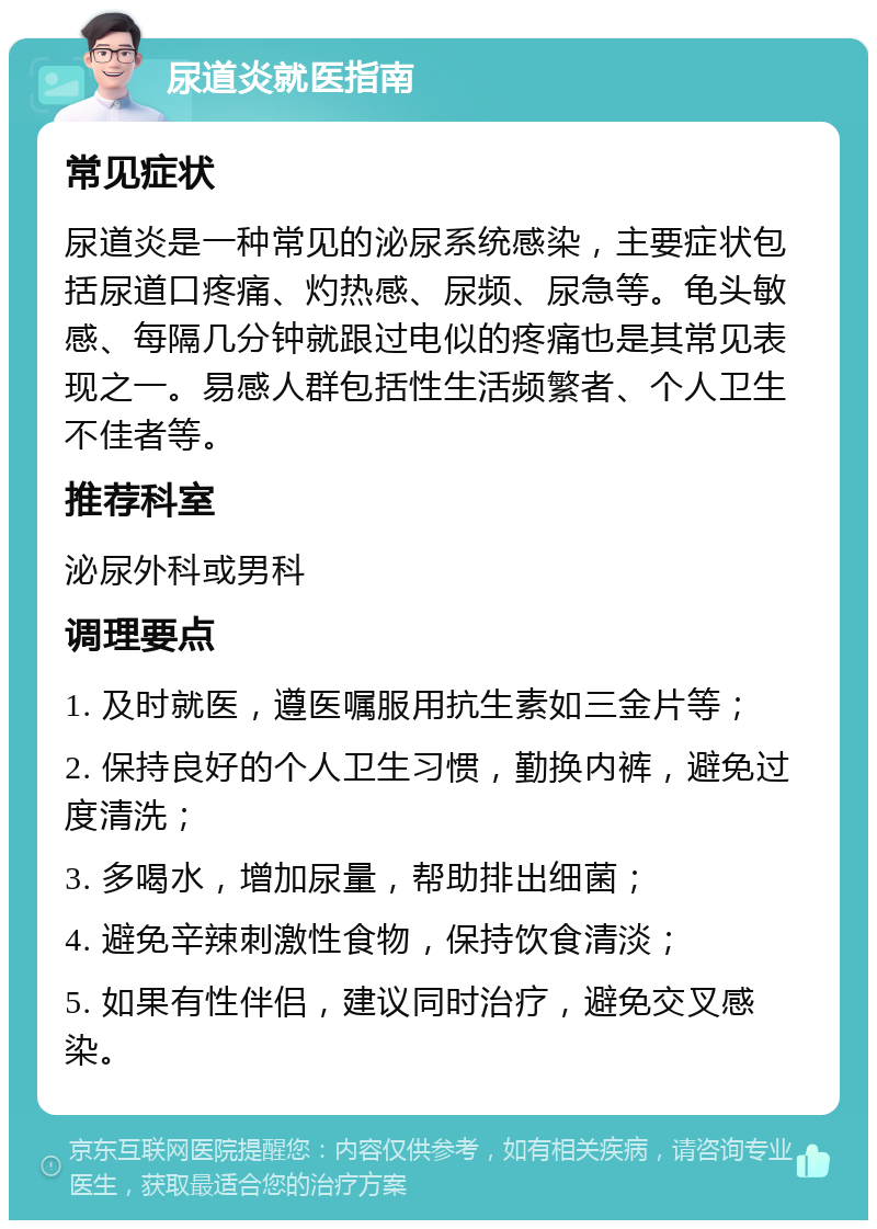 尿道炎就医指南 常见症状 尿道炎是一种常见的泌尿系统感染，主要症状包括尿道口疼痛、灼热感、尿频、尿急等。龟头敏感、每隔几分钟就跟过电似的疼痛也是其常见表现之一。易感人群包括性生活频繁者、个人卫生不佳者等。 推荐科室 泌尿外科或男科 调理要点 1. 及时就医，遵医嘱服用抗生素如三金片等； 2. 保持良好的个人卫生习惯，勤换内裤，避免过度清洗； 3. 多喝水，增加尿量，帮助排出细菌； 4. 避免辛辣刺激性食物，保持饮食清淡； 5. 如果有性伴侣，建议同时治疗，避免交叉感染。